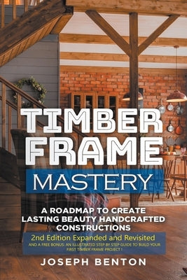 Timber Frame Mastery. A Roadmap to Create Lasting Beauty Handcrafted Constructions by Benton, Joseph