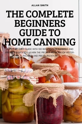 The Complete Beginners Guide to Home Canning by Allan Smith