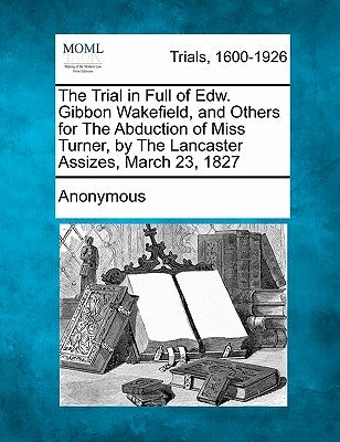 The Trial in Full of Edw. Gibbon Wakefield, and Others for the Abduction of Miss Turner, by the Lancaster Assizes, March 23, 1827 by Anonymous