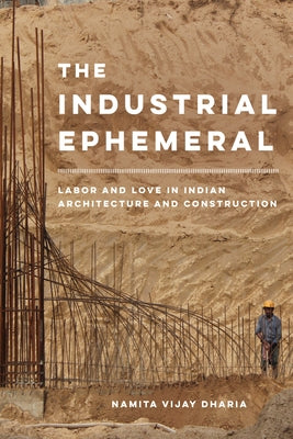 The Industrial Ephemeral: Labor and Love in Indian Architecture and Construction Volume 7 by Dharia, Namita Vijay