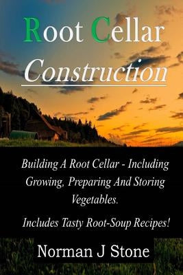 Root Cellar Construction: Building A Root Cellar - Including Growing Preparing And Storing Vegetables. Includes Tasty Root-Soup Recipes! by Stone, Norman J.