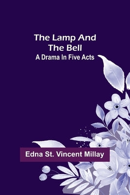 The Lamp and the Bell: A Drama In Five Acts by St Vincent Millay, Edna