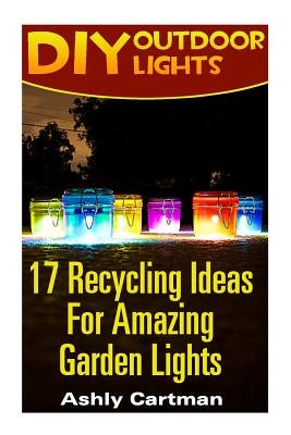 DIY Outdoor Lights: 17 Recycling Ideas For Amazing Garden Lights: (Handbuilt Home, DIY Projects, DIY Crafts, DIY Books) by Cartman, Ashly