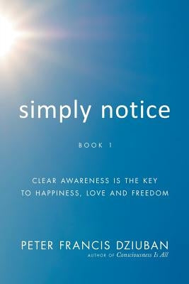 Simply Notice: Clear Awareness is the Key to Happiness, Love and Freedom by Dziuban, Peter Francis