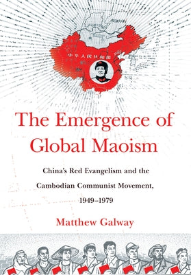 The Emergence of Global Maoism: China's Red Evangelism and the Cambodian Communist Movement, 1949-1979 by Galway, Matthew