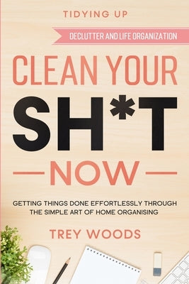 Tidying Up: CLEAN YOUR SH*T NOW - Getting Things Done Effortlessly Through The Simple Art of Home Organising (Declutter and Life O by Woods, Trey