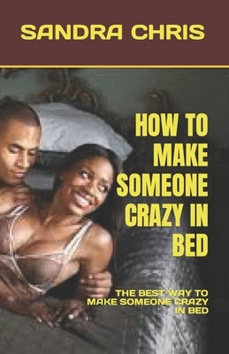 How to Make Someone Crazy in Bed: The Best Way to Make Someone Crazy in Bed by Chris, Sandra