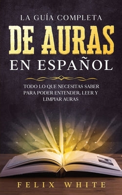 La Guía Completa de Auras en Español: Todo lo que Necesitas Saber para Poder Entender, Leer y Limpiar Auras by White, Felix