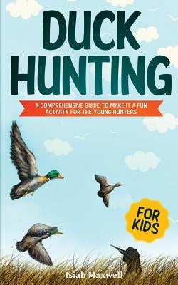 Duck Hunting for Kids: A Comprehensive Guide to Make It a Fun Activity for the Young Hunters by Maxwell, Isiah