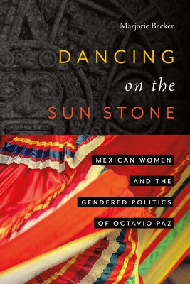 Dancing on the Sun Stone: Mexican Women and the Gendered Politics of Octavio Paz by Becker, Marjorie