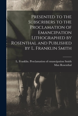 Presented to the Subscribers to the Proclamation of Emancipation Lithographed by Rosenthal and Published by L. Franklin Smith by Smith, L. Franklin Proclamation of E.