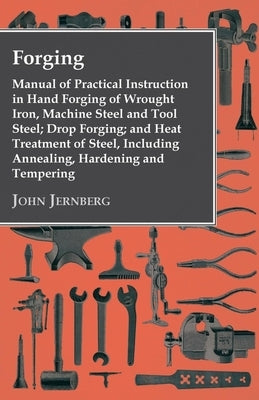 Forging - Manual of Practical Instruction in Hand Forging of Wrought Iron, Machine Steel and Tool Steel; Drop Forging; and Heat Treatment of Steel, In by Jernberg, John