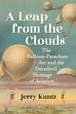 A Leap from the Clouds: The Balloon-Parachute Act and the Daredevil Heritage of Aviation by Kuntz, Jerry