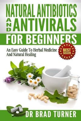 Natural Antibiotics And Antivirals For Beginners: An Easy Guide To Herbal Medicine And Natural Healing by Turner, Brad