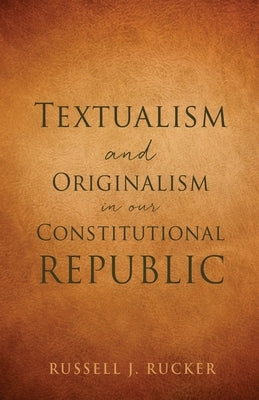 Textualism and Originalism in our Constitutional Republic by Rucker, Russell J.