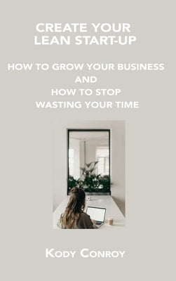 Create Your Lean Start-Up: How to Grow Your Business and How to Stop Wasting Your Time by Conroy, Kody