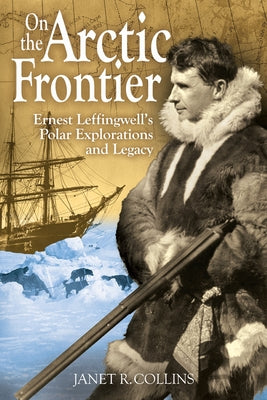 On the Arctic Frontier: Ernest Leffingwell's Polar Explorations and Legacy by Collins, Janet R.