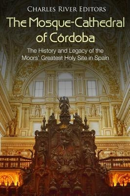 The Mosque-Cathedral of Córdoba: The History and Legacy of the Moors' Greatest Holy Site in Spain by Charles River Editors