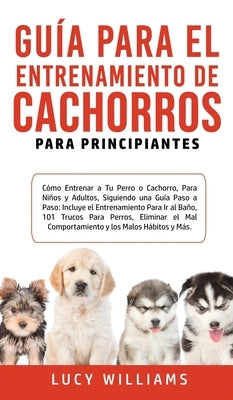 Guía Para el Entrenamiento de Cachorros Para Principiantes: Cómo entrenar a Tu Perro o Cachorro, para Niños y Adultos, Siguiendo una Guía Paso a Paso: by Williams, Lucy