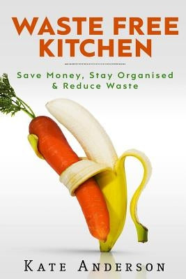 Waste Free Kitchen: Save Money, Stay Organized & Reduce Waste by Anderson, Kate