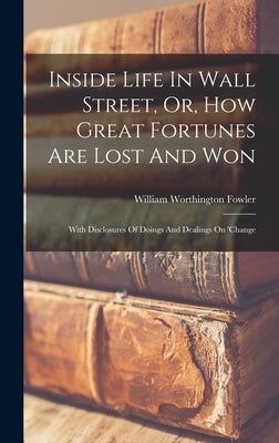 Inside Life In Wall Street, Or, How Great Fortunes Are Lost And Won: With Disclosures Of Doings And Dealings On 'change by Fowler, William Worthington