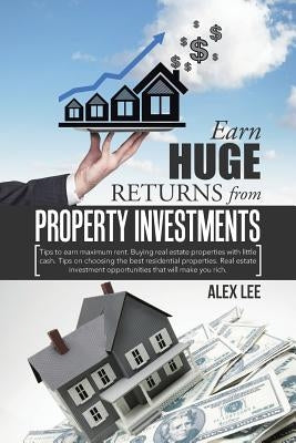 Earn Huge Returns from Property Investments: Tips to earn maximum rent. Buying real estate properties with little cash. Tips on choosing the best resi by Lee, Alex