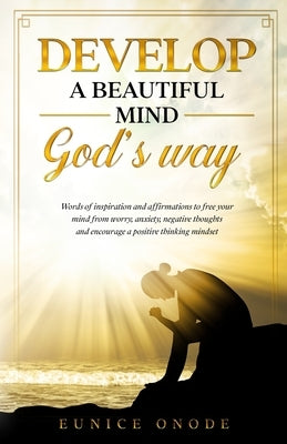 Develop a Beautiful Mind God's Way: Words of Inspiration and Affirmations to Free Your Mind From Worry, Anxiety, Negative Thoughts and Encourage a Pos by Onode, Eunice