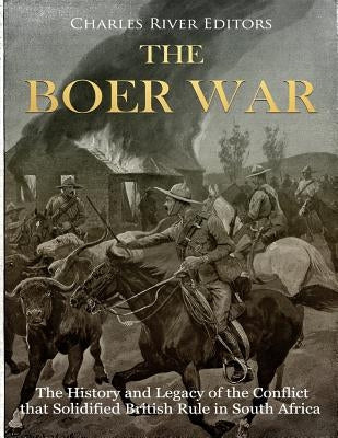 The Boer War: The History and Legacy of the Conflict that Solidified British Rule in South Africa by Charles River Editors