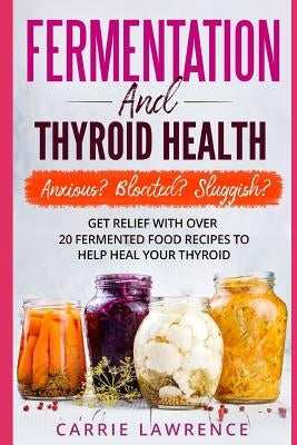 Fermentation and Thyroid Health: Anxious? Bloated? Sluggish? Get Relief with Over 20 Fermented Food Recipes to Help Heal Your Thyroid by Lawrence, Carrie