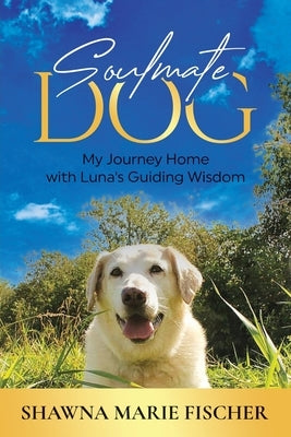 Soulmate Dog: My Journey Home with Luna's Guiding Wisdom by Fischer, Shawna Marie