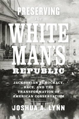 Preserving the White Man's Republic: Jacksonian Democracy, Race, and the Transformation of American Conservatism by Lynn, Joshua A.