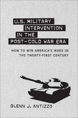 U.S. Military Intervention in the Post-Cold War Era: How to Win America's Wars in the Twenty-First Century by Antizzo, Glenn J.