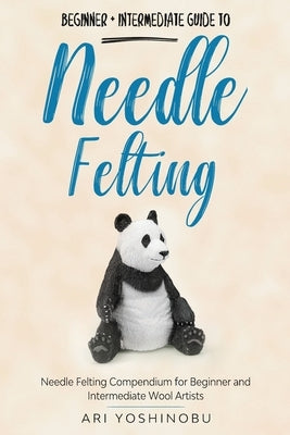 Needle Felting: Beginner + Intermediate Guide to Needle Felting: Needle Felting Compendium for Beginner and Intermediate Wool Artists by Yoshinobu, Ari