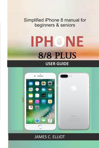 iPhone 8/8 Plus User Guide: Simplified iPhone 8 manual for beginners & seniors by Elliot, James C.
