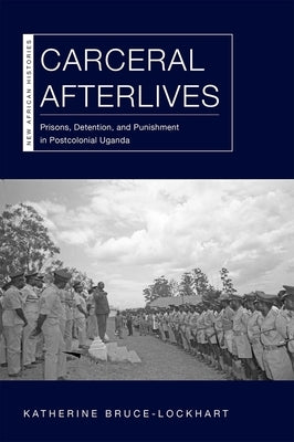 Carceral Afterlives: Prisons, Detention, and Punishment in Postcolonial Uganda by Bruce-Lockhart, Katherine