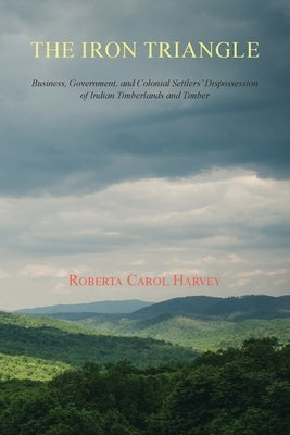 The Iron Triangle: Business, Government, and Colonial Settlers' Dispossession of Indian Timberlands and Timber by Harvey, Roberta Carol