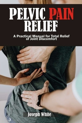 Pelvic Pain Relief: A Practical Manual for Total Relief of Joint Discomforts by White, Joseph