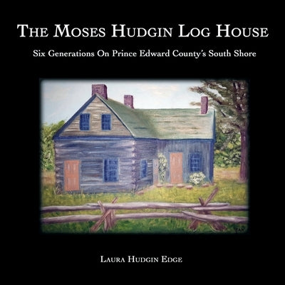 The Moses Hudgin Log House: Six Generations On Prince Edward County's South Shore by Hudgin Edge, Laura