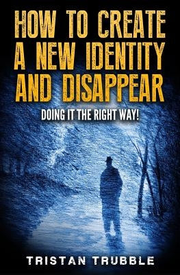 How to Create a New Identity & Disappear: Doing It The Right Way by Trubble, Tristan