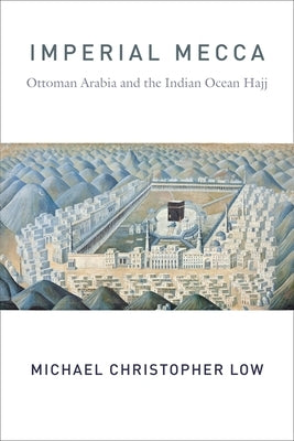 Imperial Mecca: Ottoman Arabia and the Indian Ocean Hajj by Low, Michael Christopher