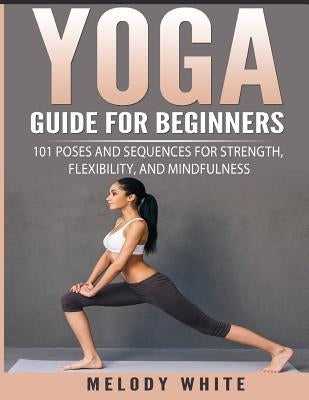 Yoga Guide for Beginners: 101 Poses and Sequences for Strength, Flexibility, and Mindfulness by White, Melody