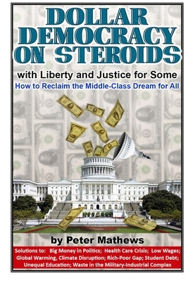 Dollar Democracy on Steroids: with Liberty and Justice for Some; How to Reclaim the Middle-Class Dream for All by Mathews, Peter