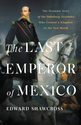 The Last Emperor of Mexico: The Dramatic Story of the Habsburg Archduke Who Created a Kingdom in the New World by Shawcross, Edward