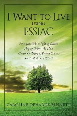 I Want to Live Using Essiac: For Anyone Who Is Fighting Cancer, Helping Others Who Have Cancer, or Trying to Prevent Cancer. the Truth about Essiac by Bennett, Caroline Deharde