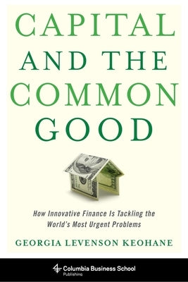 Capital and the Common Good: How Innovative Finance Is Tackling the World's Most Urgent Problems by Keohane, Georgia Levenson