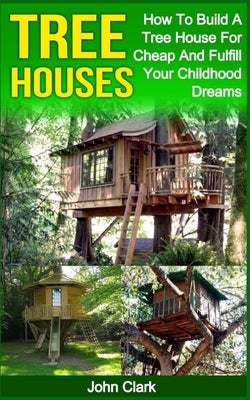 Tree Houses: How To Build A Tree House For Cheap And Fulfill Your Childhood Dreams by Clark, John