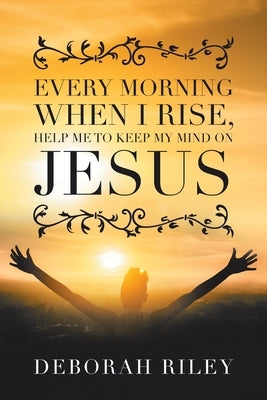 Every Morning When I Rise, Help Me to Keep My Mind on Jesus by Riley, Deborah