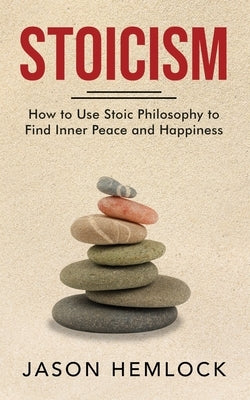 Stoicism: How to Use Stoic Philosophy to Find Inner Peace and Happiness by Hemlock, Jason