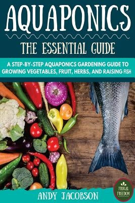 Aquaponics: The Essential Aquaponics Guide: A Step-By-Step Aquaponics Gardening Guide to Growing Vegetables, Fruit, Herbs, and Rai by Jacobson, Andy