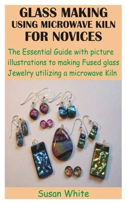 Glass Making Using Microwave Kiln for Novices: The Essential Guide with picture illustrations to making Fused glass Jewelry utilizing a microwave Kiln by White, Susan